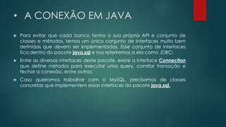 • A CONEXÃO EM JAVA
 Para evitar que cada banco tenha a sua própria API e conjunto de
classes e métodos, temos um único conjunto de interfaces muito bem
definidas que devem ser implementadas. Esse conjunto de interfaces
fica dentro do pacote java.sql e nos referiremos a ela como JDBC;
 Entre as diversas interfaces deste pacote, existe a interface Connection
que define métodos para executar uma query, comitar transação e
fechar a conexão, entre outros;
 Caso queiramos trabalhar com o MySQL, precisamos de classes
concretas que implementem essas interfaces do pacote java.sql.
 