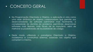 • CONCEITO GERAL
 Na Programação Orientada a Objetos, a aplicação é vista como
uma rede dinâmica de objetos colaboradores que permite aos
desenvolvedores de software administrar mais facilmente, a
complexidade do domínio do problema, permitindo desenvolver
softwares mais flexíveis, mais fáceis de se manutenir, além de
melhorar as possibilidades de reusabildiade de código;
 Deste modo, utilizando o paradigma Orientado a Objetos,
modelamos e construímos sistemas, baseado nos objetos que
compõem o mesmo.
 