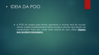 • IDEIA DA POO
 A POO foi criada para tentar aproximar o mundo real do mundo
virtual: a ideia fundamental é tentar simular o mundo real dentro do
computador. Para isso, nada mais natural do que utilizar Objetos
que recebem mensagens.
 
