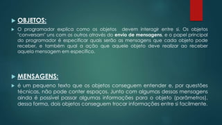  OBJETOS:
 O programador explica como os objetos devem interagir entre si. Os objetos
"conversam" uns com os outros através do envio de mensagens, e o papel principal
do programador é especificar quais serão as mensagens que cada objeto pode
receber, e também qual a ação que aquele objeto deve realizar ao receber
aquela mensagem em específico.
 MENSAGENS:
 é um pequeno texto que os objetos conseguem entender e, por questões
técnicas, não pode conter espaços. Junto com algumas dessas mensagens
ainda é possível passar algumas informações para o objeto (parâmetros),
dessa forma, dois objetos conseguem trocar informações entre si facilmente.
 