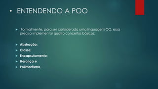 • ENTENDENDO A POO
 Formalmente, para ser considerada uma linguagem OO, essa
precisa implementar quatro conceitos básicos:
 Abstração;
 Classe;
 Encapsulamento;
 Herança e
 Polimorfismo.
 