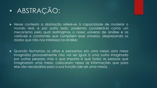 • ABSTRAÇÃO:
 Nesse contexto a abstração refere-se à capacidade de modelar o
mundo real, e por outro lado, podemos considerá-la como um
mecanismo pelo qual restringimos o nosso universo de análise e as
variáveis e constantes que compõem esse universo, desprezando os
dados que não nos interessa na análise;
 Quando fechamos os olhos e pensamos em uma mesa; esta mesa
imaginária provavelmente não vai ser igual à uma outra imaginada
por outras pessoas, mas o que importa é que todos as pessoas que
imaginaram uma mesa, colocaram nessa as informações que para
elas são necessárias para a sua função (de ser uma mesa).
 