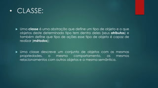• CLASSE:
 Uma classe é uma abstração que define um tipo de objeto e o que
objetos deste determinado tipo tem dentro deles (seus atributos) e
também define que tipo de ações esse tipo de objeto é capaz de
realizar (métodos);
 Uma classe descreve um conjunto de objetos com as mesmas
propriedades, o mesmo comportamento, os mesmos
relacionamentos com outros objetos e a mesma semântica.
 