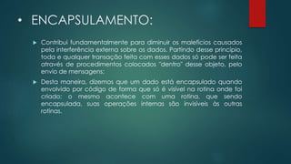 • ENCAPSULAMENTO:
 Contribui fundamentalmente para diminuir os malefícios causados
pela interferência externa sobre os dados. Partindo desse princípio,
toda e qualquer transação feita com esses dados só pode ser feita
através de procedimentos colocados "dentro" desse objeto, pelo
envio de mensagens;
 Desta maneira, dizemos que um dado está encapsulado quando
envolvido por código de forma que só é visível na rotina onde foi
criado; o mesmo acontece com uma rotina, que sendo
encapsulada, suas operações internas são invisíveis às outras
rotinas.
 
