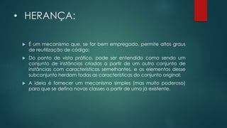 • HERANÇA:
 É um mecanismo que, se for bem empregado, permite altos graus
de reutilização de código;
 Do ponto de vista prático, pode ser entendido como sendo um
conjunto de instâncias criadas a partir de um outro conjunto de
instâncias com características semelhantes, e os elementos desse
subconjunto herdam todas as características do conjunto original;
 A ideia é fornecer um mecanismo simples (mas muito poderoso)
para que se defina novas classes a partir de uma já existente.
 