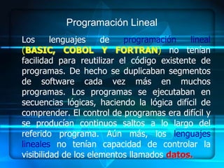 Programación Lineal
Los      lenguajes    de   programación     lineal
(BASIC, COBOL Y FORTRAN) no tenían
facilidad para reutilizar el código existente de
programas. De hecho se duplicaban segmentos
de software cada vez más en muchos
programas. Los programas se ejecutaban en
secuencias lógicas, haciendo la lógica difícil de
comprender. El control de programas era difícil y
se producían continuos saltos a lo largo del
referido programa. Aún más, los lenguajes
lineales no tenían capacidad de controlar la
visibilidad de los elementos llamados datos.
 