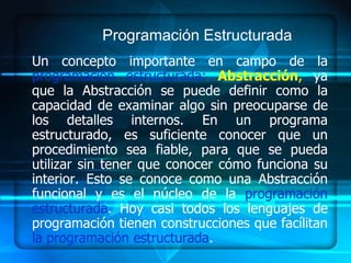 Programación Estructurada
Un concepto importante en campo de la
programación estructurada: Abstracción, ya
que la Abstracción se puede definir como la
capacidad de examinar algo sin preocuparse de
los detalles internos. En un programa
estructurado, es suficiente conocer que un
procedimiento sea fiable, para que se pueda
utilizar sin tener que conocer cómo funciona su
interior. Esto se conoce como una Abstracción
funcional y es el núcleo de la programación
estructurada. Hoy casi todos los lenguajes de
programación tienen construcciones que facílitan
la programación estructurada.
 