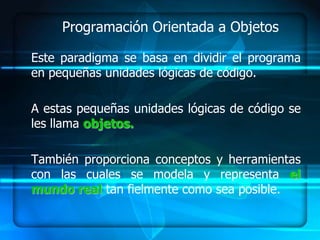 Programación Orientada a Objetos

Este paradigma se basa en dividir el programa
en pequeñas unidades lógicas de código.

A estas pequeñas unidades lógicas de código se
les llama objetos.

También proporciona conceptos y herramientas
con las cuales se modela y representa el
mundo real tan fielmente como sea posible.
 