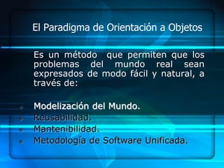 El Paradigma de Orientación a Objetos

    Es un método que permiten que los
    problemas del mundo real sean
    expresados de modo fácil y natural, a
    través de:

   Modelización del Mundo.
   Reusabilidad.
   Mantenibilidad.
   Metodología de Software Unificada.
 