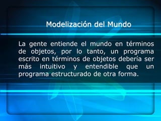 Modelización del Mundo

La gente entiende el mundo en términos
de objetos, por lo tanto, un programa
escrito en términos de objetos debería ser
más intuitivo y entendible que un
programa estructurado de otra forma.
 