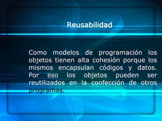 Reusabilidad


Como modelos de programación los
objetos tienen alta cohesión porque los
mismos encapsulan códigos y datos.
Por eso los objetos pueden ser
reutilizados en la confección de otros
programas.
 
