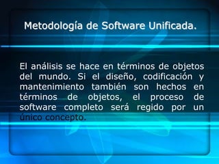 Metodología de Software Unificada.



El análisis se hace en términos de objetos
del mundo. Si el diseño, codificación y
mantenimiento también son hechos en
términos de objetos, el proceso de
software completo será regido por un
único concepto.
 