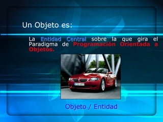 Un Objeto es:
 La Entidad Central sobre la que gira el
 Paradigma de Programación Orientada a
 Objetos.




           Objeto / Entidad
 