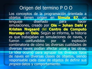 Origen del termino P O O
Los conceptos de la programación orientada a
objetos tienen origen en Simula 67, un
lenguaje        diseñado      para         hacer
simulaciones, creado por Ole – Johan Dahl y
Kristen Nvgaard del Centro de Computo
Noruego en Oslo. Según se informa, la historia
es que trabajaban en simulaciones de naves, y
fueron    confundidos    por    la     explosión
combinatoria de cómo las diversas cualidades de
diversas naves podían afectar unas a las otras.
La idea ocurrió para agrupar los diversos tipos
de naves en diversas clases de objetos, siendo
responsable cada clase de objetos de definir sus
propios datos y comportamiento.
 