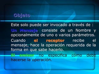 Objeto

Este solo puede ser invocado a través de :
Un Mensaje, consiste de un Nombre y
opcionalmente de uno o varios parámetros.
Cuando      el    receptor     recibe    el
mensaje, hace la operación requerida de la
forma en que sabe hacerlo.
El emisor no especifica cómo debe
hacerse la operación.
 