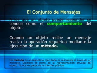 El Conjunto de Mensajes
A los que un objeto puede responder se
conoce como el comportamiento del
objeto.

Cuando un objeto recibe un mensaje
realiza la operación requerida mediante la
ejecución de un método.


Un método es un algoritmo ejecutado es respuesta al envío de un
mensaje. Siempre es parte de la representación privada del
objeto. Nunca es parte de la interfaz pública.
 