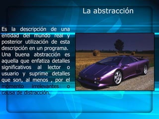 La abstracción

Es la descripción de una
entidad del mundo real y
posterior utilización de esta
descripción en un programa.
Una buena abstracción es
aquella que enfatiza detalles
significativos al lector o
usuario y suprime detalles
que son, al menos , por el
momento       irrelevantes  o
causa de distracción.
 