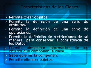 Características de las Clases:

Permite crear objetos.
Permite la definición de una serie          de
atributos.
Permite la definición de una serie          de
operaciones.
Permite la definición de restricciones de   tal
manera para conservar la consistencia       de
los Datos.
Permite almacenar información de            los
objetos que componen la clase.
Sabe quienes la componen.
Permite eliminar objetos.
 