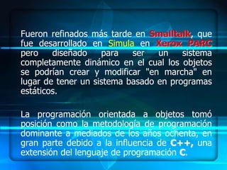 Fueron refinados más tarde en Smalltalk, que
fue desarrollado en Simula en Xerox PARC
pero    diseñado    para   ser   un    sistema
completamente dinámico en el cual los objetos
se podrían crear y modificar "en marcha" en
lugar de tener un sistema basado en programas
estáticos.

La programación orientada a objetos tomó
posición como la metodología de programación
dominante a mediados de los años ochenta, en
gran parte debido a la influencia de C++, una
extensión del lenguaje de programación C.
 