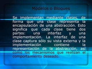 Modelos o Bloques

Se implementan mediante clases, de
forma que una clase representa la
encapsulación de una abstracción. Esto
significa que cada clase tiene dos
partes:    una     interfaz    y    una
implementación. La interfaz de una
clase captura sólo su vista externa y la
implementación         contiene       la
representación de la abstracción, así
como los mecanismos que realizan el
comportamiento deseado.
 