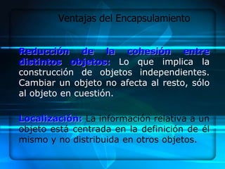 Ventajas del Encapsulamiento


Reducción de la cohesión entre
distintos objetos: Lo que implica la
construcción de objetos independientes.
Cambiar un objeto no afecta al resto, sólo
al objeto en cuestión.

Localización: La información relativa a un
objeto está centrada en la definición de él
mismo y no distribuida en otros objetos.
 