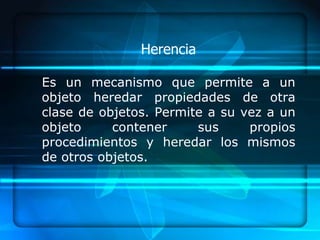 Herencia

Es un mecanismo que permite a un
objeto heredar propiedades de otra
clase de objetos. Permite a su vez a un
objeto     contener     sus     propios
procedimientos y heredar los mismos
de otros objetos.
 