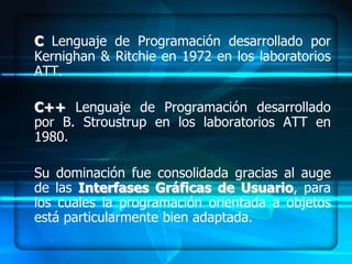 C Lenguaje de Programación desarrollado por
Kernighan & Ritchie en 1972 en los laboratorios
ATT.

C++ Lenguaje de Programación desarrollado
por B. Stroustrup en los laboratorios ATT en
1980.

Su dominación fue consolidada gracias al auge
de las Interfases Gráficas de Usuario, para
los cuales la programación orientada a objetos
está particularmente bien adaptada.
 