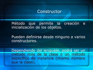 Constructor

Método que permite la creación       e
inicialización de los objetos.

Pueden definirse desde ninguno a varios
constructores.

Dependiendo del lenguaje, podrá ser un
método más de la clase o un método
específico de instancia (mismo nombre
que la clase).
 