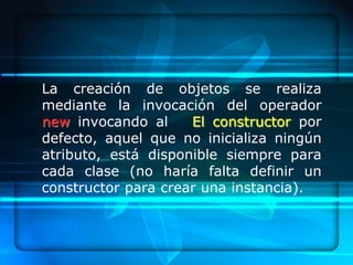 La creación de objetos se realiza
mediante la invocación del operador
new invocando al     El constructor por
defecto, aquel que no inicializa ningún
atributo, está disponible siempre para
cada clase (no haría falta definir un
constructor para crear una instancia).
 