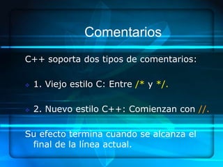 Comentarios
C++ soporta dos tipos de comentarios:

   1. Viejo estilo C: Entre /* y */.

   2. Nuevo estilo C++: Comienzan con //.

Su efecto termina cuando se alcanza el
 final de la línea actual.
 