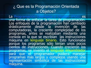 ¿ Que es la Programación Orientada
              a Objetos?
La Programación Orientada a Objetos (POO) es
una forma de enfocar la tarea de programación.
Los enfoques de la programación han cambiado
drásticamente desde la invención de las
computadoras, la creciente complejidad de los
programas, antes se realizaban mediante una
consola en la que se escribían las instrucciones
máquina en lenguaje binario. Esto funcionaba
porque los programas sólo tenían unos pocos
cientos de instrucciones. Cuando crecieron los
programas, se invento el lenguaje ensamblador
para que el programador pudiera manejar
programas más largos y complejos usando una
representación simbólica de las instrucciones
máquina.
 