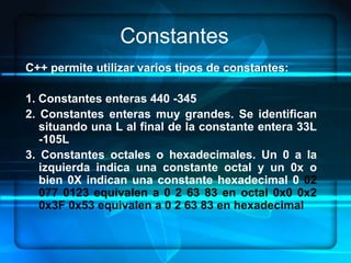 Constantes
C++ permite utilizar varios tipos de constantes:

1. Constantes enteras 440 -345
2. Constantes enteras muy grandes. Se identifican
   situando una L al final de la constante entera 33L
   -105L
3. Constantes octales o hexadecimales. Un 0 a la
   izquierda indica una constante octal y un 0x o
   bien 0X indican una constante hexadecimal 0 02
   077 0123 equivalen a 0 2 63 83 en octal 0x0 0x2
   0x3F 0x53 equivalen a 0 2 63 83 en hexadecimal
 