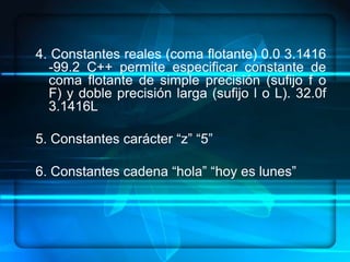 4. Constantes reales (coma flotante) 0.0 3.1416
  -99.2 C++ permite especificar constante de
  coma flotante de simple precisión (sufijo f o
  F) y doble precisión larga (sufijo l o L). 32.0f
  3.1416L

5. Constantes carácter “z” “5”

6. Constantes cadena “hola” “hoy es lunes”
 