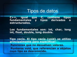 Tipos de datos
    C++, igual que       C, contiene tipos
    fundamentales y      tipos derivados o
    estructurados.

    Los fundamentales son: int, char, long
    int, float, double, long double.

    Tipo vacío. El tipo vacío (void) se utiliza
    principalmente para especificar:
    Funciones que no devuelven valores.
    Punteros void, que referencian a objetos
    cuyo tipo es desconocido.
 
