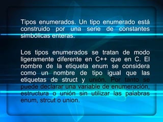 Tipos enumerados. Un tipo enumerado está
construido por una serie de constantes
simbólicas enteras.

Los tipos enumerados se tratan de modo
ligeramente diferente en C++ que en C. El
nombre de la etiqueta enum se considera
como un nombre de tipo igual que las
etiquetas de struct y unión. Por tanto se
puede declarar una variable de enumeración,
estructura o unión sin utilizar las palabras
enum, strcut o union.
 