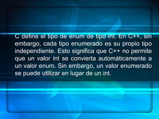 C define el tipo de enum de tipo int. En C++, sin
embargo, cada tipo enumerado es su propio tipo
independiente. Esto significa que C++ no permite
que un valor int se convierta automáticamente a
un valor enum. Sin embargo, un valor enumerado
se puede utilizar en lugar de un int.
 