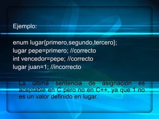 Ejemplo:

enum lugar{primero,segundo,tercero};
lugar pepe=primero; //correcto
int vencedor=pepe; //correcto
lugar juan=1; //incorrecto

  La última sentencia de asignación es
  aceptable en C pero no en C++, ya que 1 no
  es un valor definido en lugar.
 