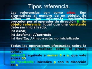Tipos referencia.
Las referencias son como alias. Son
alternativas al nombre de un objeto. Se
define un tipo referencia haciéndole
preceder por el operador de dirección &. Un
objeto referencia, igual que una constante
debe ser inicializado.
int a=50;
int &refa=a; //correcto
int &ref2a; //incorrecto: no inicializado

Todas las operaciones efectuadas sobre la
referencia se realizan sobre el propio
objeto:
refa+=5; equivale a sumar 5 a a, que vale
ahora 55
int *p=&refa; inicializa p con la dirección
de a
 
