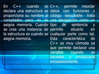 En C++ cuando se             C++, permite mezclar
declara una estructura se    datos con funciones y
proporciona su nombre al     código ejecutable: trata
compilador pero no se        una declaración como un
asigna memoria. Cuando       tipo de sentencia y
se crea una instancia de     permite     situarla  en
la estructura es cuando se   cualquier parte como tal.
asigna memoria.              Esta característica de
                             C++ es muy cómoda ya
                             que permite declarar una
                             variable    cuando    se
                             necesite e inicializarla
                             inmediatamente.
 