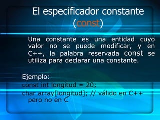 El especificador constante
             (const)
 Una constante es una entidad cuyo
 valor no se puede modificar, y en
 C++, la palabra reservada const se
 utiliza para declarar una constante.

Ejemplo:
const int longitud = 20;
char array[longitud]; // válido en C++
  pero no en C
 