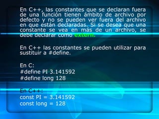 En C++, las constantes que se declaran fuera
de una función tienen ámbito de archivo por
defecto y no se pueden ver fuera del archivo
en que están declaradas. Si se desea que una
constante se vea en más de un archivo, se
debe declarar como extern.

En C++ las constantes se pueden utilizar para
sustituir a #define.

En C:
#define PI 3.141592
#define long 128

En C++:
const PI = 3.141592
const long = 128
 