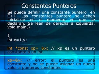Constantes Punteros
Se puede definir una constante puntero en
C++. Las constantes puntero se deben
inicializar en el momento en que se
declaran. Se leen de derecha a izquierda.
void main()

{
int x=1,y;

int *const xp= &x; // xp es un puntero
constante a un int.

xp=&y; // error: el puntero es una
constante y no se puede asignar un nuevo
valor a punteros constantes.
 