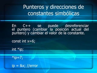 Punteros y direcciones de
           constantes simbólicas

En    C++     se     puede      desreferenciar
el puntero (cambiar la posición actual del
puntero) y cambiar el valor de la constante.

const int x=6;

int *ip;

*ip=7;

ip = &x; //error
 