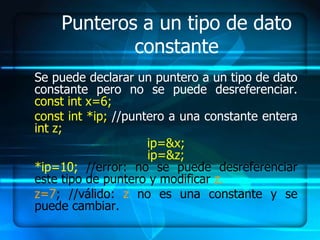 Punteros a un tipo de dato
            constante
Se puede declarar un puntero a un tipo de dato
constante pero no se puede desreferenciar.
const int x=6;
const int *ip; //puntero a una constante entera
int z;
                     ip=&x;
                     ip=&z;
*ip=10; //error: no se puede desreferenciar
este tipo de puntero y modificar z.
z=7; //válido: z no es una constante y se
puede cambiar.
 
