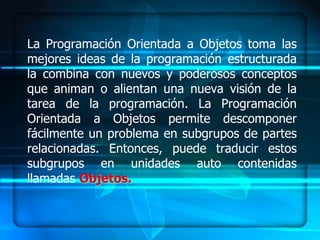 La Programación Orientada a Objetos toma las
mejores ideas de la programación estructurada
la combina con nuevos y poderosos conceptos
que animan o alientan una nueva visión de la
tarea de la programación. La Programación
Orientada a Objetos permite descomponer
fácilmente un problema en subgrupos de partes
relacionadas. Entonces, puede traducir estos
subgrupos en unidades auto contenidas
llamadas Objetos.
 