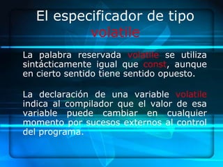 El especificador de tipo
          volatile
La palabra reservada volatile se utiliza
sintácticamente igual que const, aunque
en cierto sentido tiene sentido opuesto.

La declaración de una variable volatile
indica al compilador que el valor de esa
variable puede cambiar en cualquier
momento por sucesos externos al control
del programa.
 