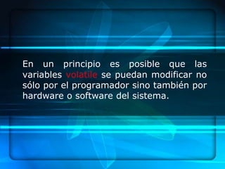 En un principio es posible que las
variables volatile se puedan modificar no
sólo por el programador sino también por
hardware o software del sistema.
 