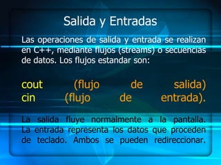 Salida y Entradas
Las operaciones de salida y entrada se realizan
en C++, mediante flujos (streams) o secuencias
de datos. Los flujos estandar son:

cout          (flujo       de        salida)
cin        (flujo        de        entrada).
La salida fluye normalmente a la pantalla.
La entrada representa los datos que proceden
de teclado. Ambos se pueden redireccionar.
 