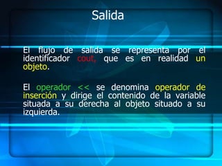 Salida

El flujo de salida se representa por el
identificador cout, que es en realidad un
objeto.

El operador << se denomina operador de
inserción y dirige el contenido de la variable
situada a su derecha al objeto situado a su
izquierda.
 