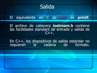 Salida
El equivalente en C de cout es printf.

El archivo de cabecera iostream.h contiene
las facilidades standard de entrada y salida de
                      C++.

En C++, los dispositivos de salida estandar no
requieren    la    cadena       de     formato.
 